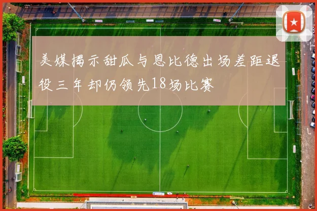 美媒揭示甜瓜与恩比德出场差距退役三年却仍领先18场比赛
