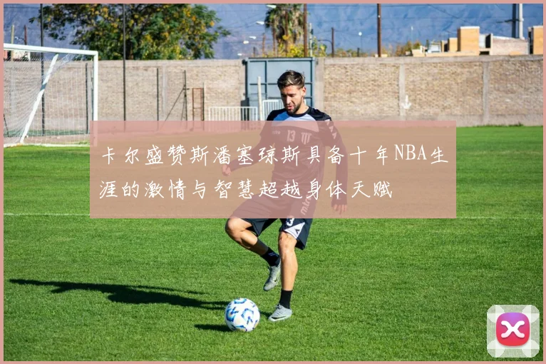 卡尔盛赞斯潘塞琼斯具备十年NBA生涯的激情与智慧超越身体天赋