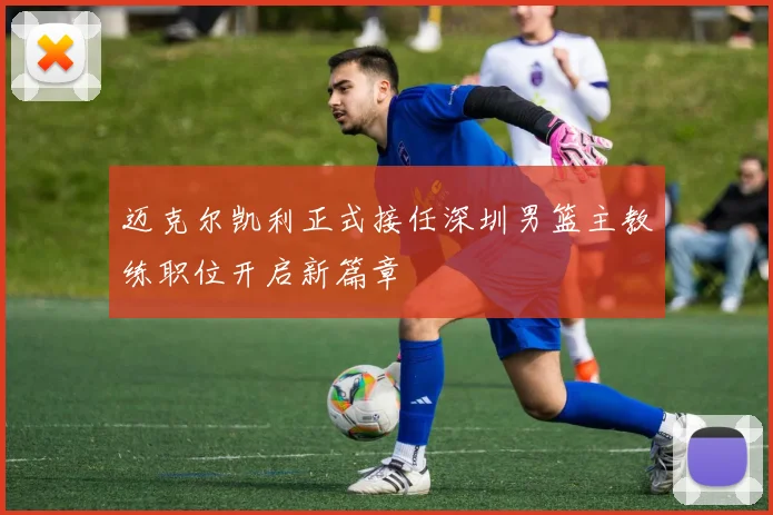 迈克尔凯利正式接任深圳男篮主教练职位开启新篇章