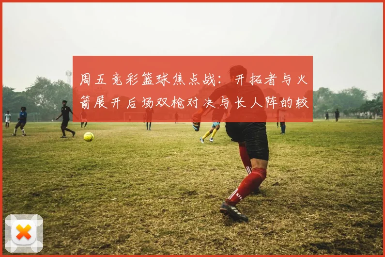 周五竞彩篮球焦点战：开拓者与火箭展开后场双枪对决与长人阵的较量