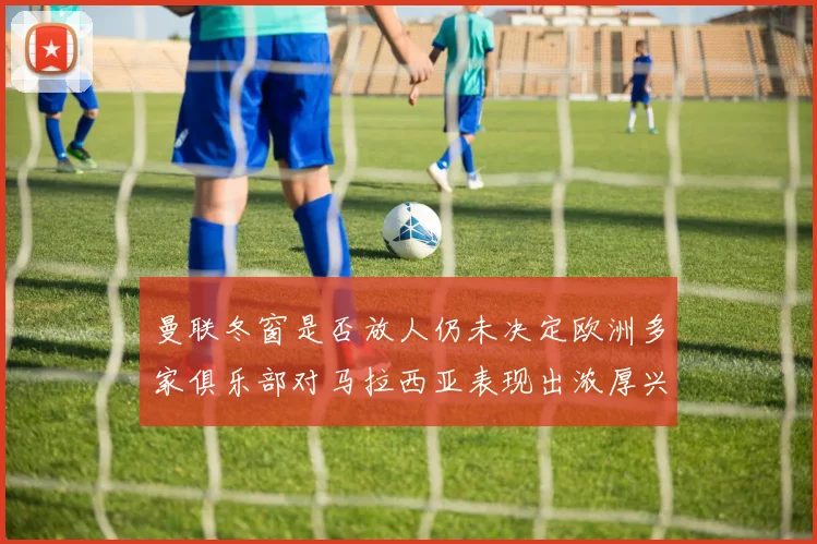 曼联冬窗是否放人仍未决定欧洲多家俱乐部对马拉西亚表现出浓厚兴趣
