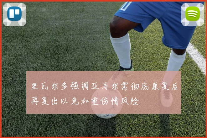 里瓦尔多强调亚马尔需彻底康复后再复出以免加重伤情风险