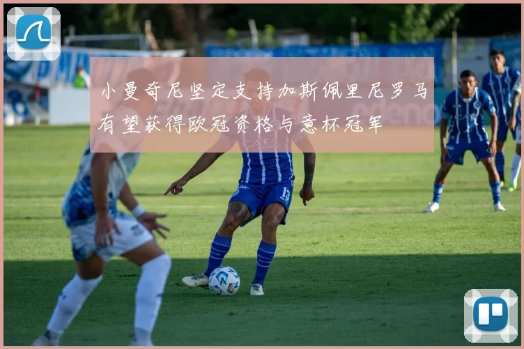 小曼奇尼坚定支持加斯佩里尼罗马有望获得欧冠资格与意杯冠军