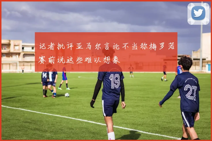 记者批评亚马尔言论不当称梅罗若赛前说这些难以想象