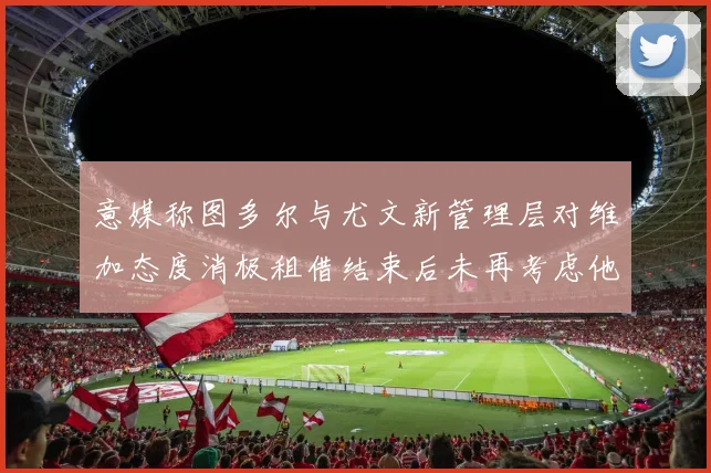 意媒称图多尔与尤文新管理层对维加态度消极租借结束后未再考虑他