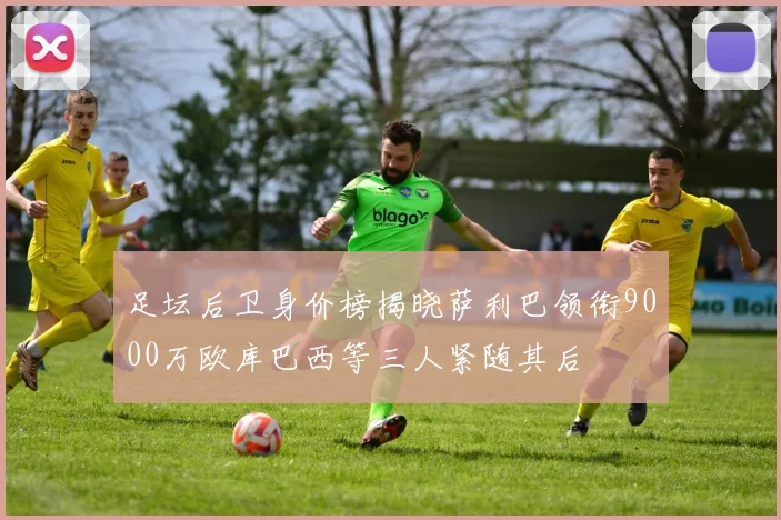 足坛后卫身价榜揭晓萨利巴领衔9000万欧库巴西等三人紧随其后