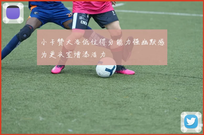 小卡赞大洛低位得分能力强幽默感为更衣室增添活力