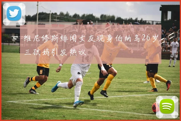 维尼修斯绯闻女友现身伯纳乌26岁三孩妈引发热议