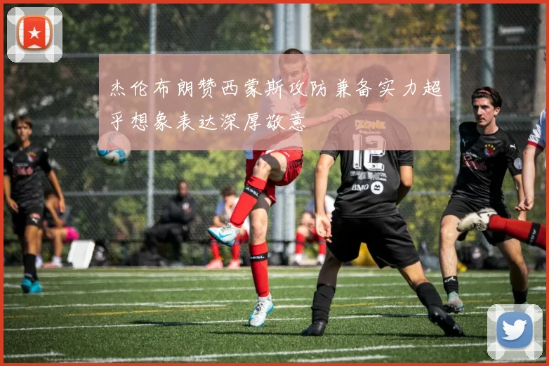 杰伦布朗赞西蒙斯攻防兼备实力超乎想象表达深厚敬意