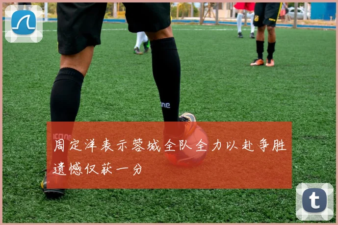 周定洋表示蓉城全队全力以赴争胜遗憾仅获一分