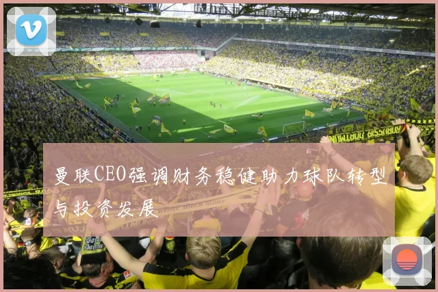 曼联CEO强调财务稳健助力球队转型与投资发展