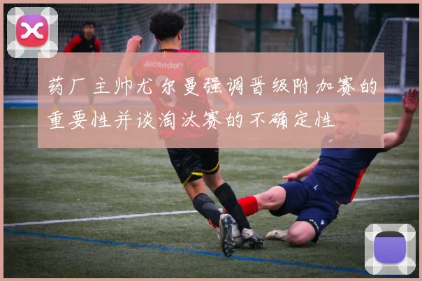 药厂主帅尤尔曼强调晋级附加赛的重要性并谈淘汰赛的不确定性