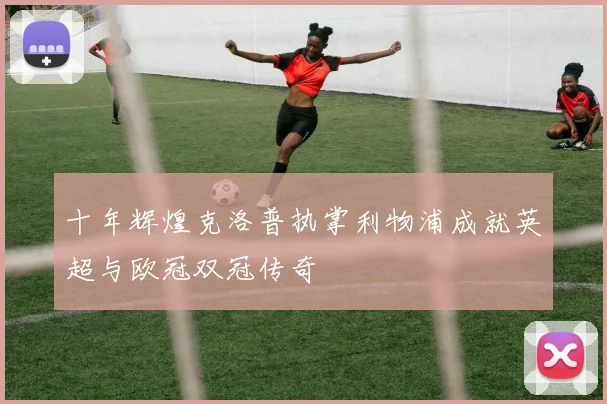 十年辉煌克洛普执掌利物浦成就英超与欧冠双冠传奇