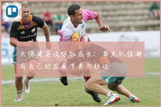 久保建英谈球队成长：每支队伍都有自己的发展节奏与轨迹