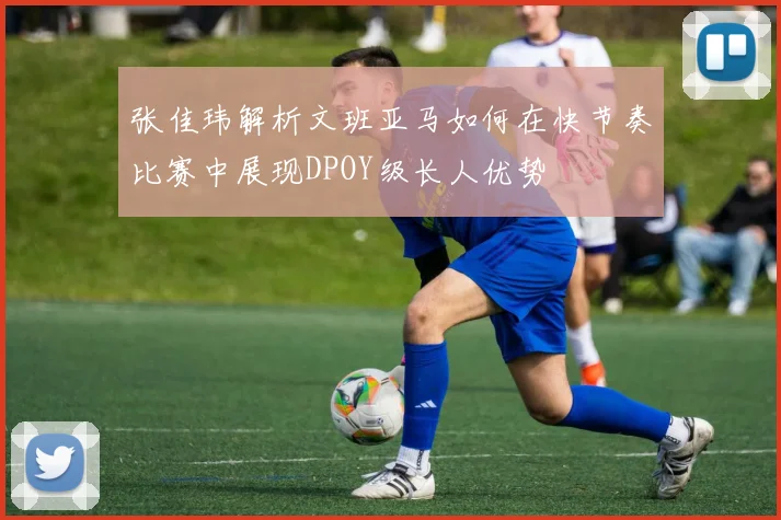 张佳玮解析文班亚马如何在快节奏比赛中展现DPOY级长人优势