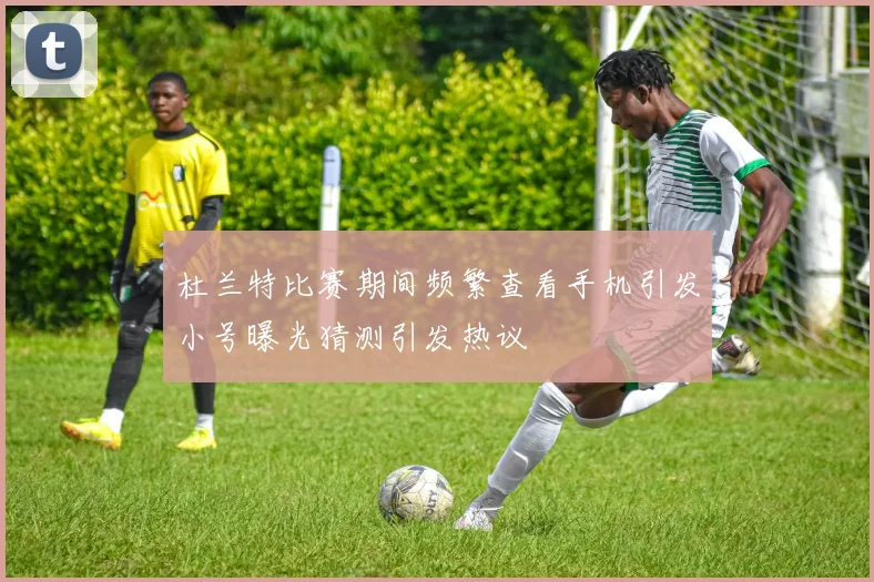 杜兰特比赛期间频繁查看手机引发小号曝光猜测引发热议