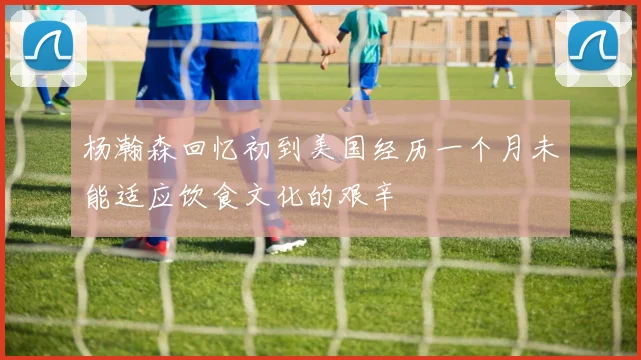 杨瀚森回忆初到美国经历一个月未能适应饮食文化的艰辛