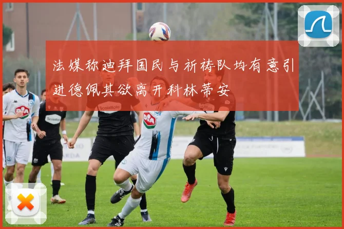 法媒称迪拜国民与祈祷队均有意引进德佩其欲离开科林蒂安