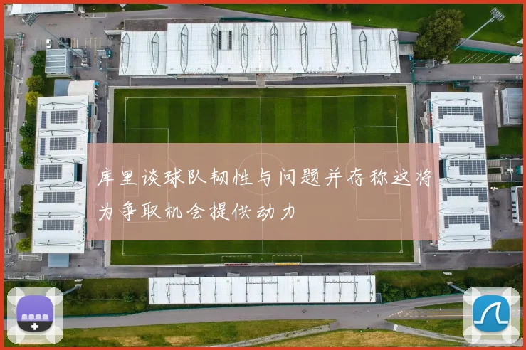 库里谈球队韧性与问题并存称这将为争取机会提供动力