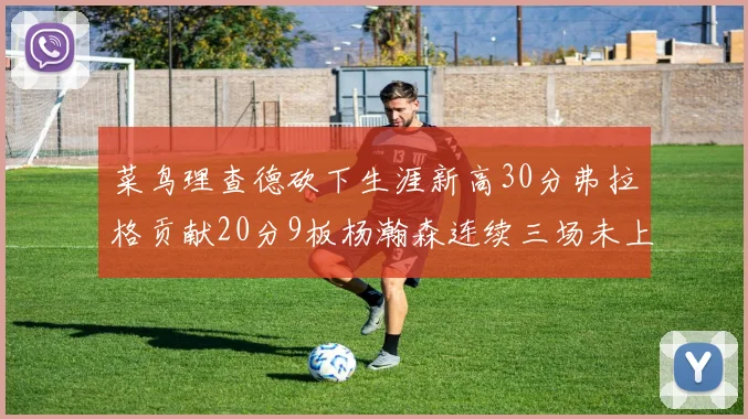 菜鸟理查德砍下生涯新高30分弗拉格贡献20分9板杨瀚森连续三场未上场