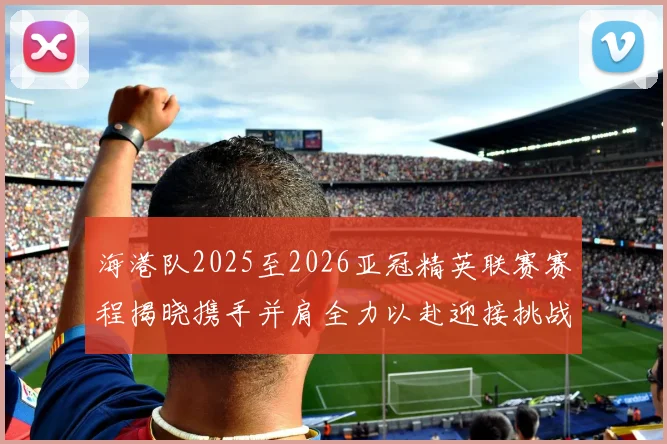 海港队2025至2026亚冠精英联赛赛程揭晓携手并肩全力以赴迎接挑战