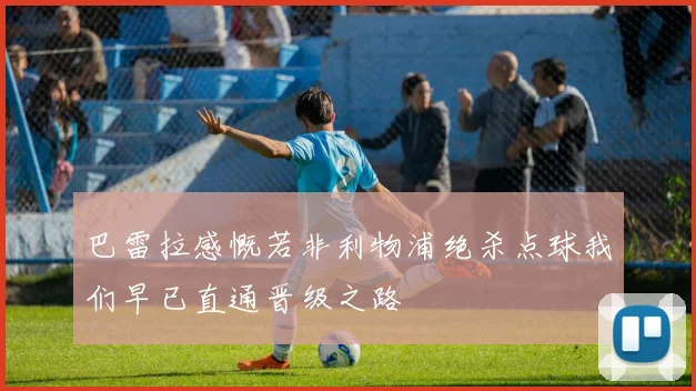 巴雷拉感慨若非利物浦绝杀点球我们早已直通晋级之路