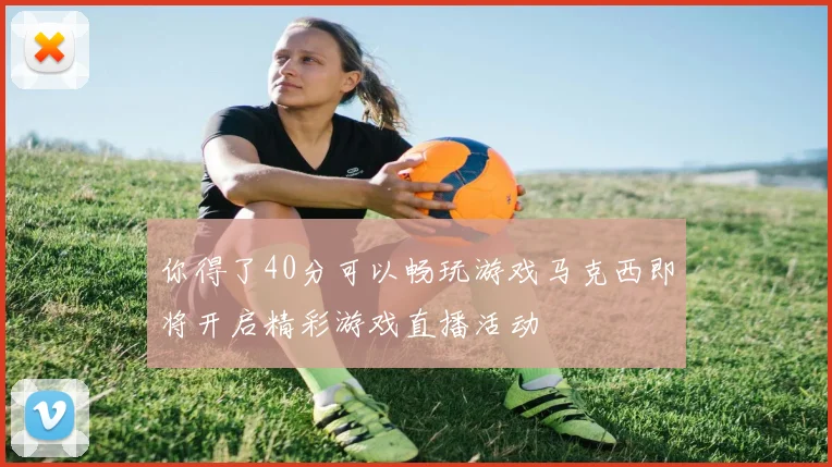 你得了40分可以畅玩游戏马克西即将开启精彩游戏直播活动