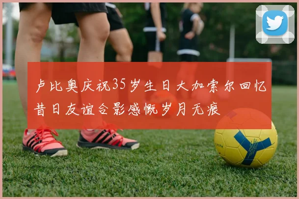 卢比奥庆祝35岁生日大加索尔回忆昔日友谊合影感慨岁月无痕