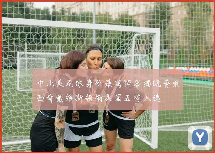中北美足球身价最高阵容揭晓普利西奇戴维斯领衔美国五将入选