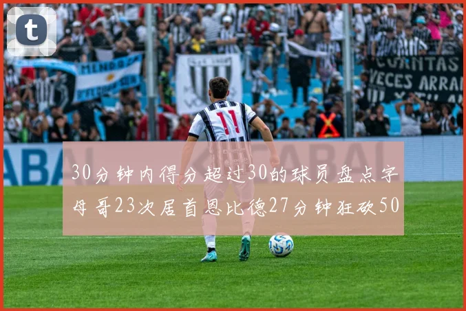 30分钟内得分超过30的球员盘点字母哥23次居首恩比德27分钟狂砍50分
