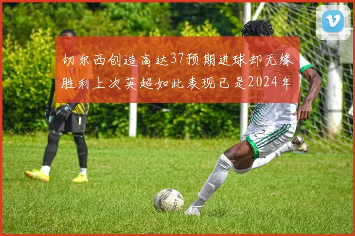 切尔西创造高达37预期进球却无缘胜利上次英超如此表现已是2024年3月