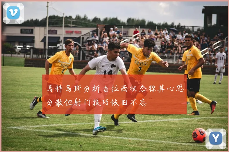 马特乌斯分析吉拉西状态称其心思分散但射门技巧依旧不忘