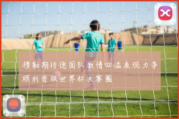 穆勒期待德国队激情四溢表现力争顺利晋级世界杯决赛圈