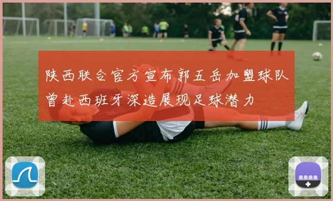 陕西联合官方宣布郭五岳加盟球队曾赴西班牙深造展现足球潜力
