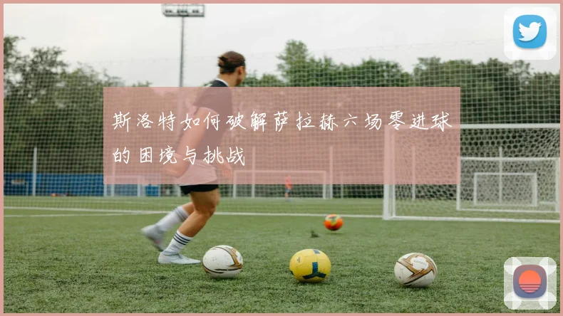 斯洛特如何破解萨拉赫六场零进球的困境与挑战