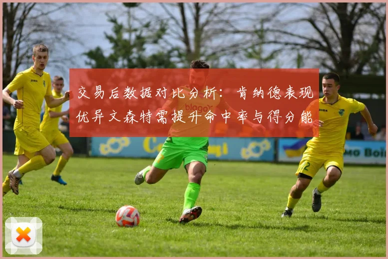 交易后数据对比分析：肯纳德表现优异文森特需提升命中率与得分能力