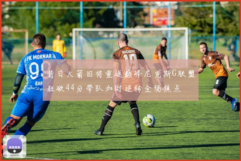 昔日火箭旧将重返巅峰尼克斯G联盟狂砍44分带队加时逆转全场焦点