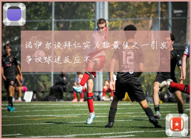 诺伊尔谈拜仁实力称最佳之一引发争议球迷反应不一